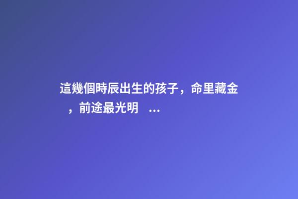 這幾個時辰出生的孩子，命里藏金，前途最光明！